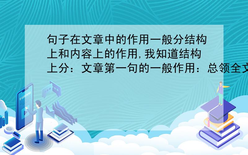 句子在文章中的作用一般分结构上和内容上的作用,我知道结构上分：文章第一句的一般作用：总领全文、引出下文、开篇点题、首尾呼应等.文中句子：总领全段、承上启下等.文末句子：照