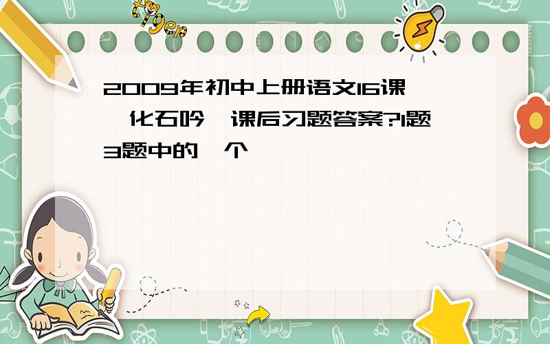 2009年初中上册语文16课《化石吟》课后习题答案?1题3题中的一个