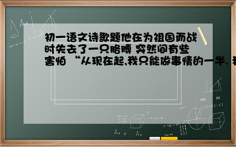 初一语文诗歌题他在为祖国而战时失去了一只胳膊 突然间有些害怕 “从现在起,我只能做事情的一半. 我将收获半个收获. 我只能在键盘上弹奏主调 或者伴奏, 但决不会是二者合一. 我仅能用