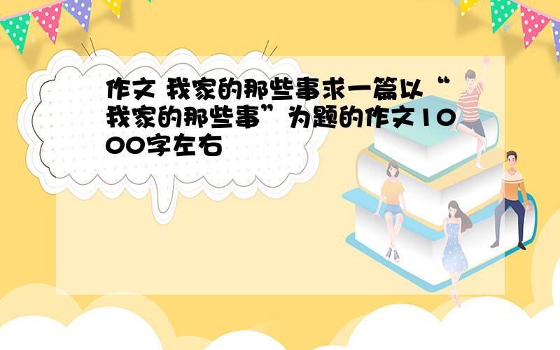 作文 我家的那些事求一篇以“我家的那些事”为题的作文1000字左右