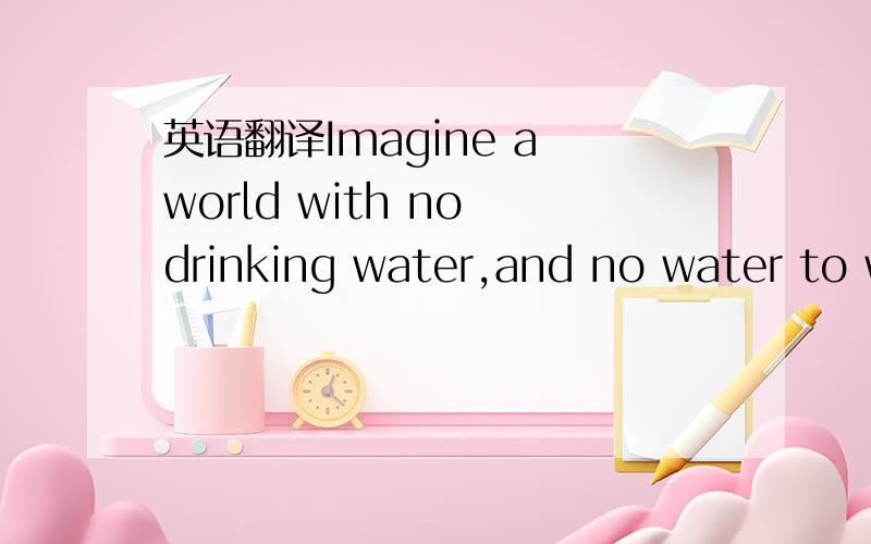 英语翻译Imagine a world with no drinking water,and no water to wash or cook with.It's hard to imagine ,because we use water every day without even thinking about it.Yet there are terrible water shortages all over the world.In parts of china ,for