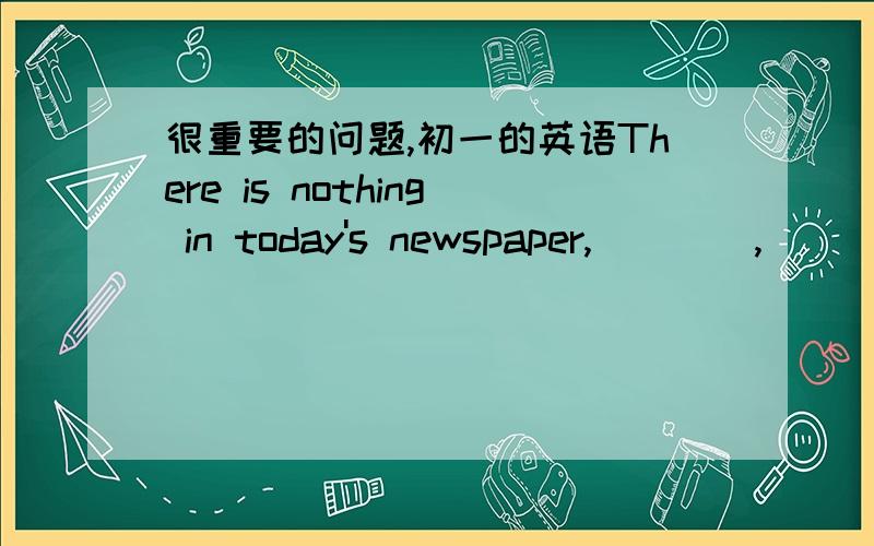 很重要的问题,初一的英语There is nothing in today's newspaper,____,____ ____(反意疑问句）高手们,nothing会不会影响后面的反意呢?我搞不懂耶～～～