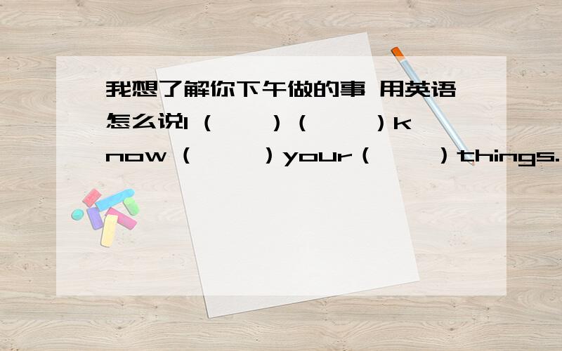 我想了解你下午做的事 用英语怎么说I (　　）（　　）know ( 　　）your（　　）things.