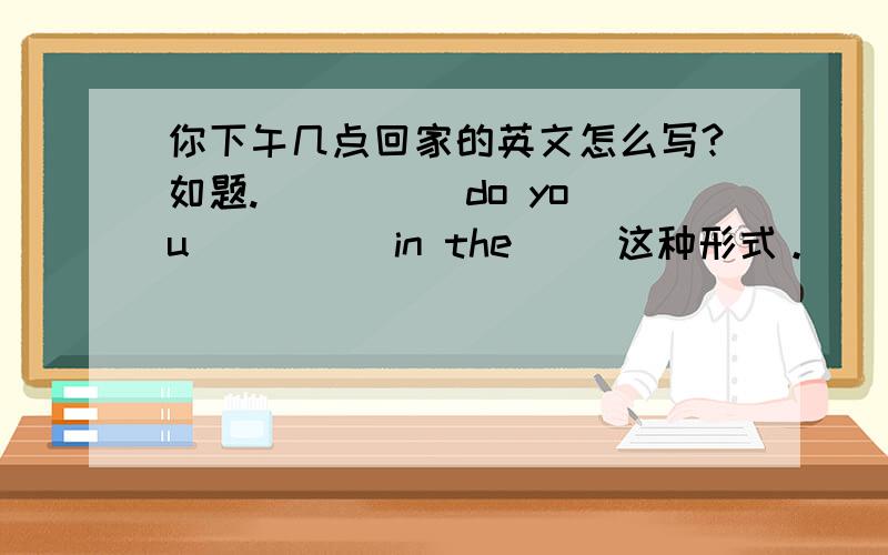 你下午几点回家的英文怎么写?如题.( )( )do you( )( )in the( )这种形式。