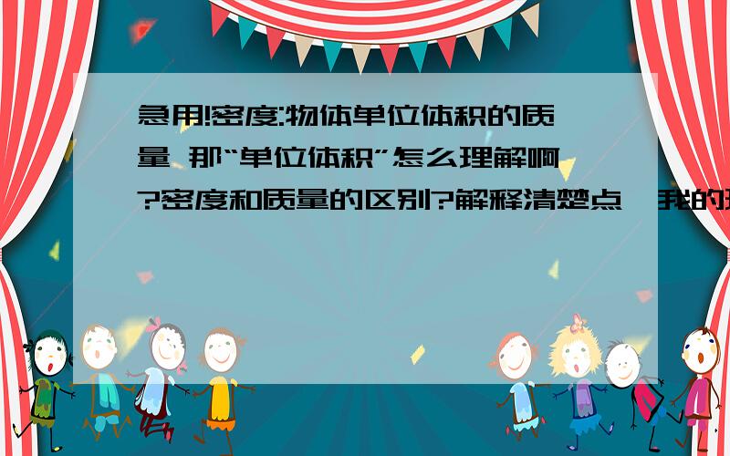 急用!密度:物体单位体积的质量 那“单位体积”怎么理解啊?密度和质量的区别?解释清楚点,我的理解能力不大好、像：单位体积