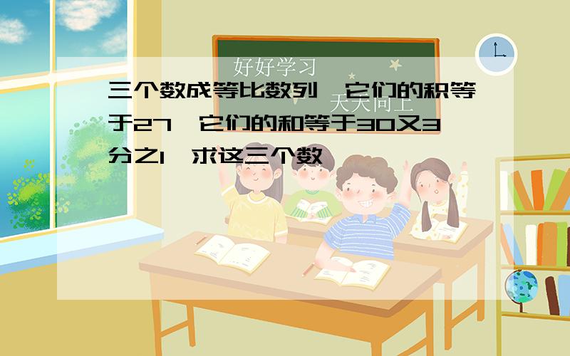 三个数成等比数列,它们的积等于27,它们的和等于30又3分之1,求这三个数