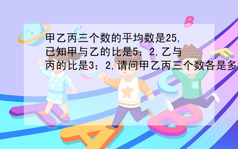 甲乙丙三个数的平均数是25,已知甲与乙的比是5：2,乙与丙的比是3：2,请问甲乙丙三个数各是多少?