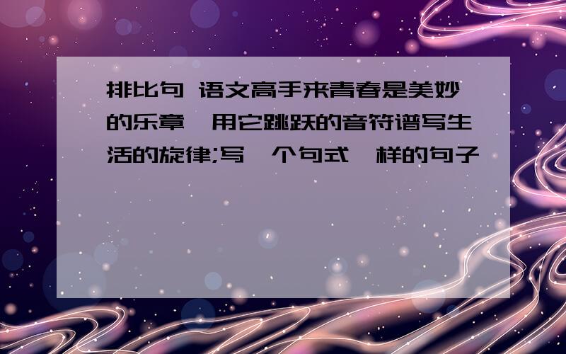 排比句 语文高手来青春是美妙的乐章,用它跳跃的音符谱写生活的旋律;写一个句式一样的句子