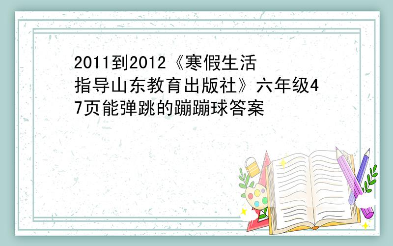 2011到2012《寒假生活指导山东教育出版社》六年级47页能弹跳的蹦蹦球答案