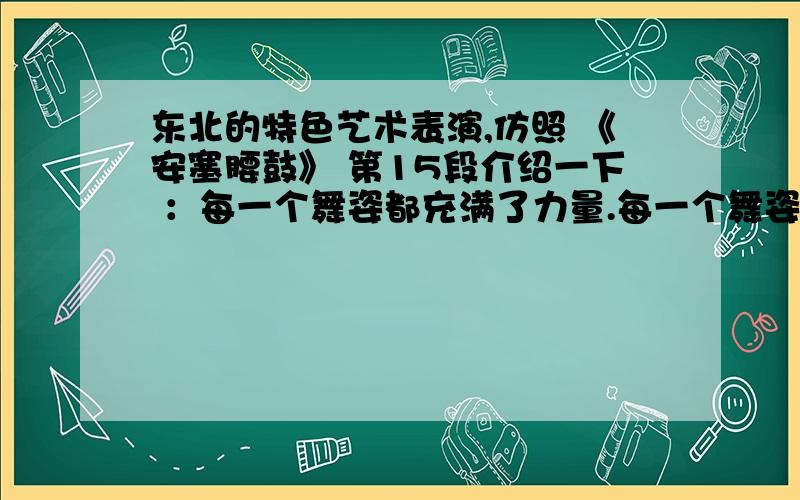 东北的特色艺术表演,仿照 《安塞腰鼓》 第15段介绍一下 ：每一个舞姿都充满了力量.每一个舞姿都呼呼作响.每一个舞姿都是光与影的匆匆变幻.每一个舞姿都使人站栗在浓烈的艺术享受之中,