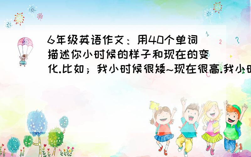 6年级英语作文：用40个单词描述你小时候的样子和现在的变化.比如；我小时候很矮~现在很高.我小时候头发很短~现在很长~ 谢谢~