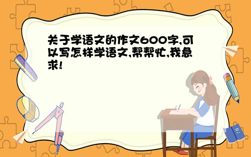 关于学语文的作文600字,可以写怎样学语文,帮帮忙,我急求!