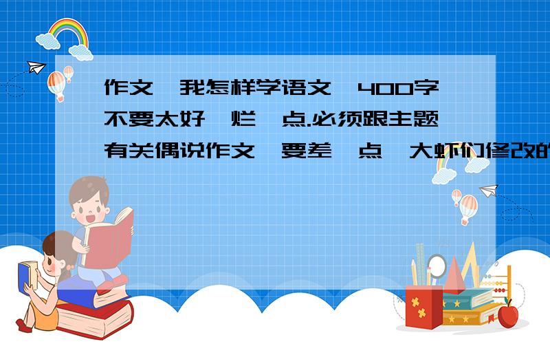 作文《我怎样学语文》400字不要太好,烂一点.必须跟主题有关偶说作文,要差一点,大虾们修改的烂点 o