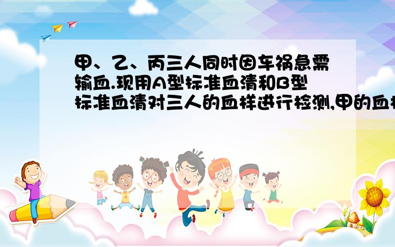 甲、乙、丙三人同时因车祸急需输血.现用A型标准血清和B型标准血清对三人的血样进行检测,甲的血样都发生凝集,乙的血样都不凝集,丙的血样与B型标准血清发生凝集,则甲、乙、丙三人应分