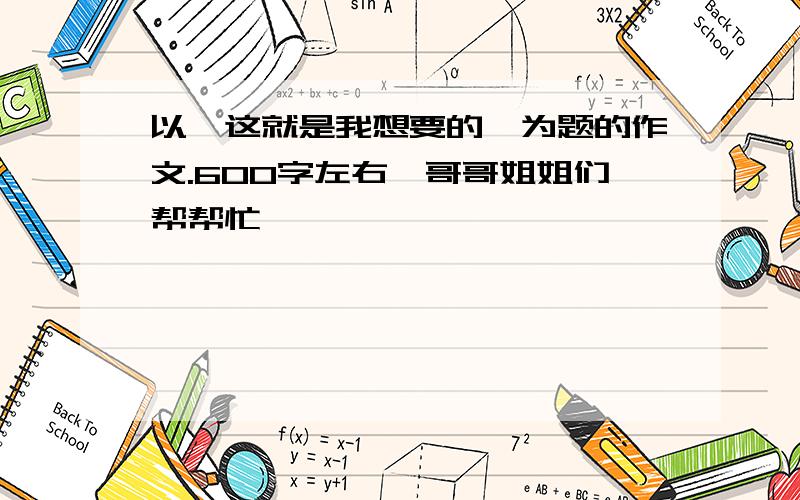 以《这就是我想要的》为题的作文.600字左右,哥哥姐姐们帮帮忙