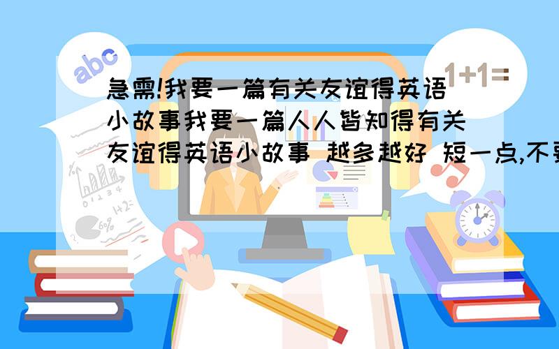 急需!我要一篇有关友谊得英语小故事我要一篇人人皆知得有关友谊得英语小故事 越多越好 短一点,不要那么长得,最好是300字以内 记得,是“小”故事,字数别弄太多