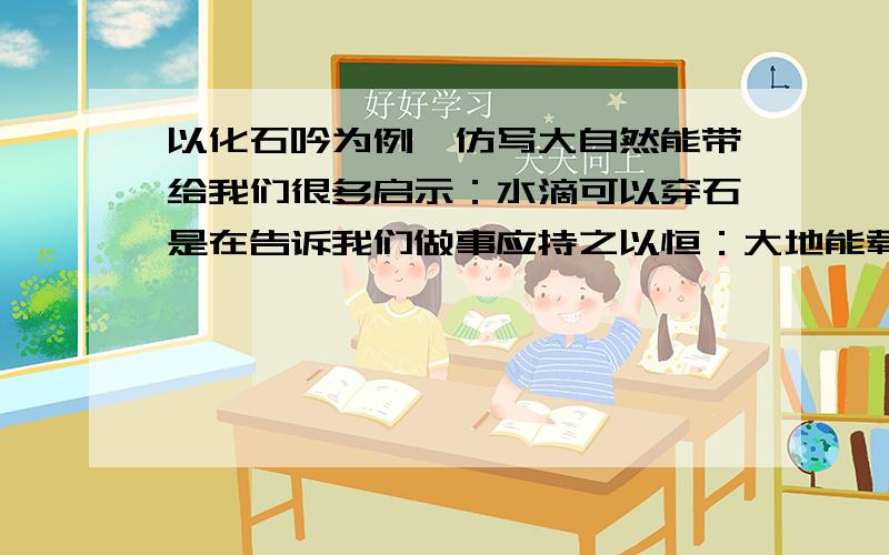 以化石吟为例,仿写大自然能带给我们很多启示：水滴可以穿石是在告诉我们做事应持之以恒：大地能载万物,是在告诉我们要广读博览：_______________________________,_______________________________________