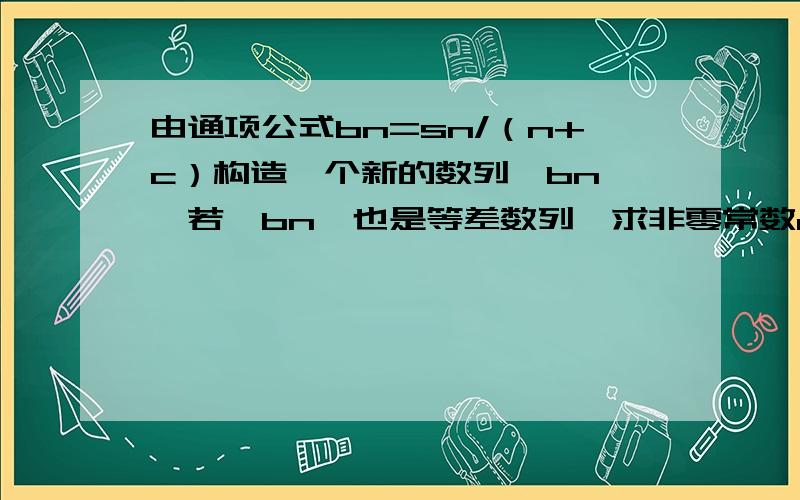 由通项公式bn=sn/（n+c）构造一个新的数列{bn},若{bn}也是等差数列,求非零常数c已知等差数列{an}中，公差d＞0，其前n项和为sn，且a2*a3=45，a1+a4=14.