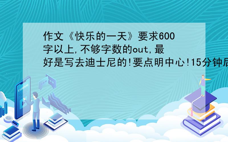 作文《快乐的一天》要求600字以上,不够字数的out,最好是写去迪士尼的!要点明中心!15分钟后要拜托啦拜托啦~！明天就开学了，急着要啊·· 拜托啦拜托啦~！各位大姐大哥们！！！要人命的！