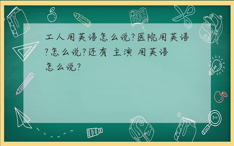 工人用英语怎么说?医院用英语?怎么说?还有 主演 用英语怎么说?