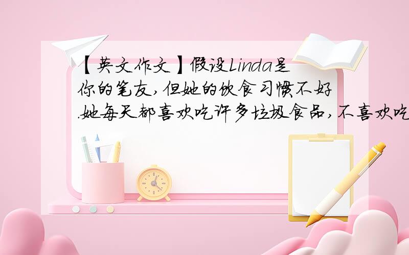 【英文作文】假设Linda是你的笔友,但她的饮食习惯不好.她每天都喜欢吃许多垃圾食品,不喜欢吃蔬菜,也不喜爱运动.请你给她写一封信,谈一下你的健康的个人习惯.信要包括饮食、运动和睡眠