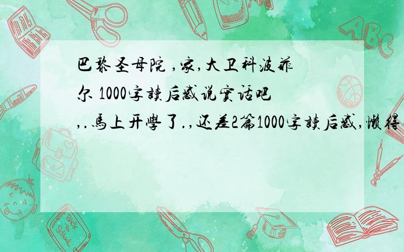 巴黎圣母院 ,家,大卫科波菲尔 1000字读后感说实话吧,.马上开学了.,还差2篇1000字读后感,懒得去读了.百度那种第1页搜得到的就算了,我估计可能交的时候很多人都一样..这3本名著,任意2本,1000字