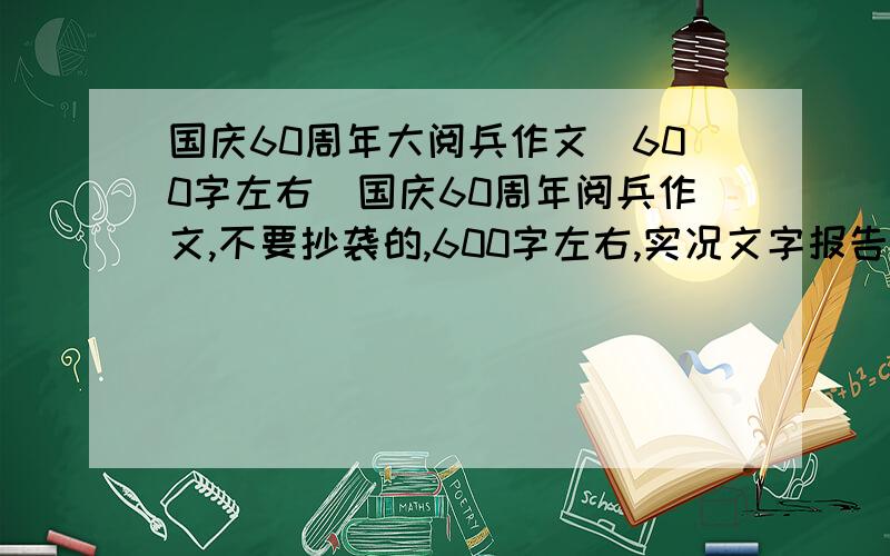 国庆60周年大阅兵作文（600字左右）国庆60周年阅兵作文,不要抄袭的,600字左右,实况文字报告也行,好的话追加50分.我要的是实况！