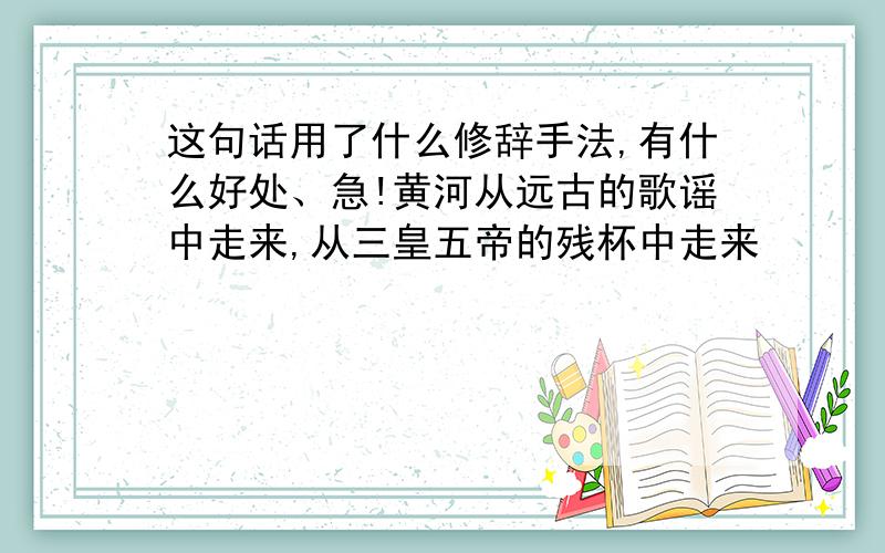 这句话用了什么修辞手法,有什么好处、急!黄河从远古的歌谣中走来,从三皇五帝的残杯中走来