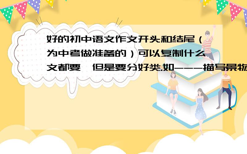 好的初中语文作文开头和结尾（为中考做准备的）可以复制什么文都要,但是要分好类.如---描写景物的如下.      描写什么的如下.不分类的没分
