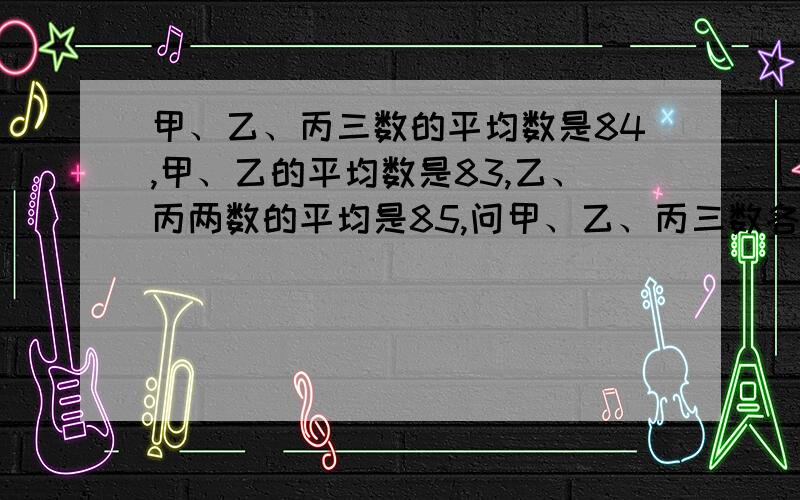 甲、乙、丙三数的平均数是84,甲、乙的平均数是83,乙、丙两数的平均是85,问甲、乙、丙三数各是多少?