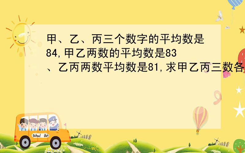 甲、乙、丙三个数字的平均数是84,甲乙两数的平均数是83、乙丙两数平均数是81,求甲乙丙三数各是多少?