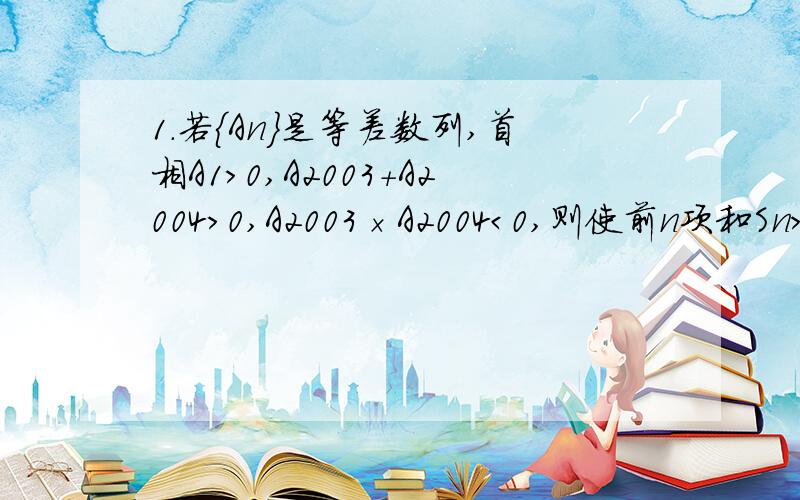 1.若｛An｝是等差数列,首相A1＞0,A2003＋A2004＞0,A2003×A2004＜0,则使前n项和Sn＞0成立的最大自然数是多少?2.设Sn是等差数列｛An｝的前n项和,若A5÷A3＝9分之5,则S9÷S5=?