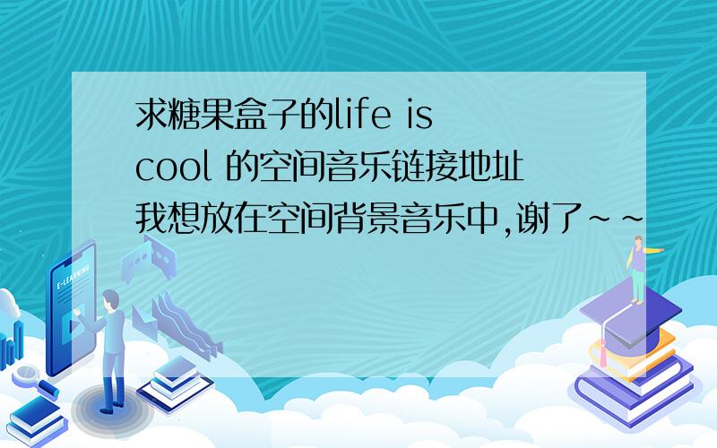 求糖果盒子的life is cool 的空间音乐链接地址我想放在空间背景音乐中,谢了~~