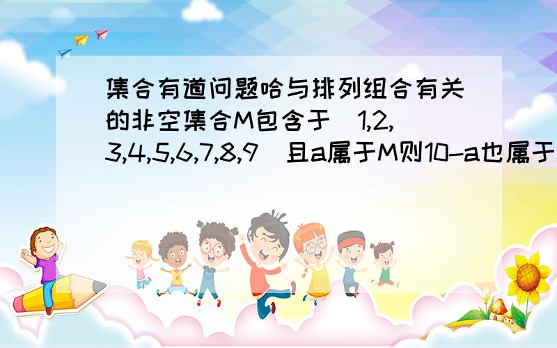 集合有道问题哈与排列组合有关的非空集合M包含于（1,2,3,4,5,6,7,8,9）且a属于M则10-a也属于M 那么集合M的个数为答案是31个 要详解