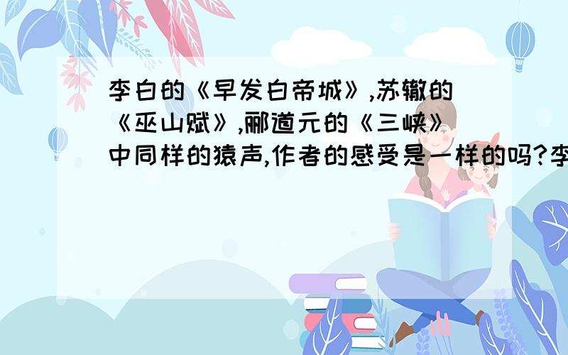 李白的《早发白帝城》,苏辙的《巫山赋》,郦道元的《三峡》中同样的猿声,作者的感受是一样的吗?李白的《早发白帝城》,苏辙的《巫山赋》,郦道元的《三峡》中同样的猿声,作者的感受是一