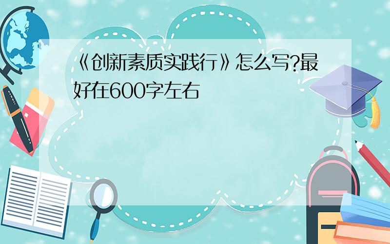 《创新素质实践行》怎么写?最好在600字左右