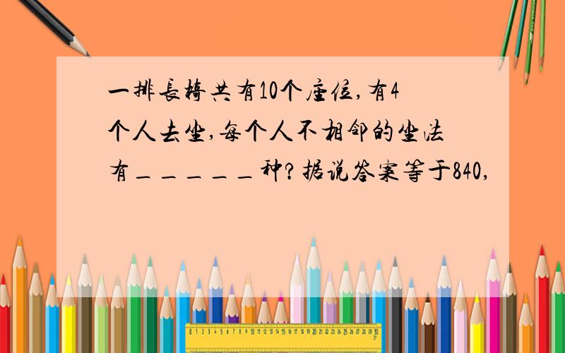 一排长椅共有10个座位,有4个人去坐,每个人不相邻的坐法有_____种?据说答案等于840,