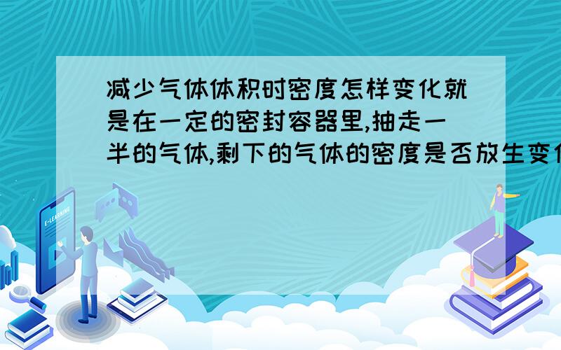 减少气体体积时密度怎样变化就是在一定的密封容器里,抽走一半的气体,剩下的气体的密度是否放生变化?我在线等!