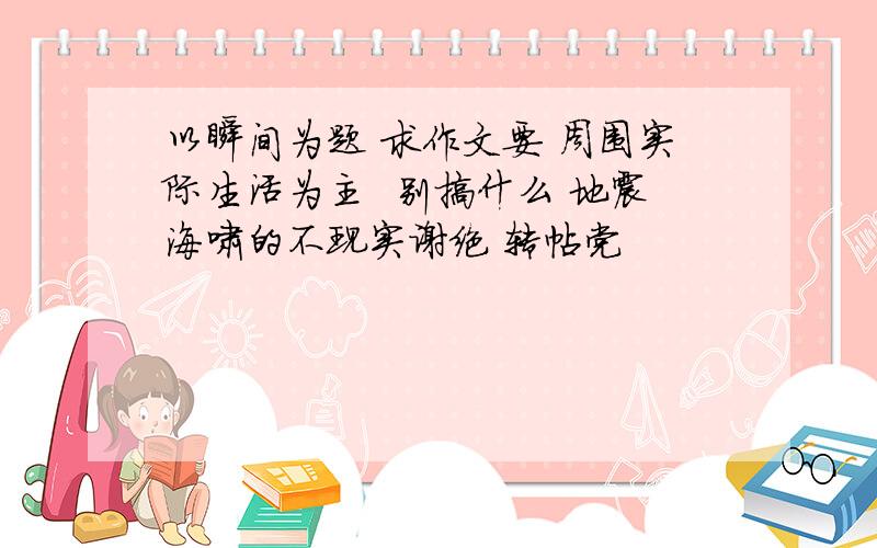 以瞬间为题 求作文要 周围实际生活为主  别搞什么 地震海啸的不现实谢绝 转帖党