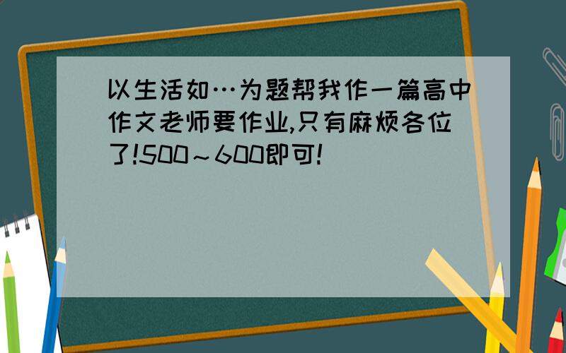 以生活如…为题帮我作一篇高中作文老师要作业,只有麻烦各位了!500～600即可!