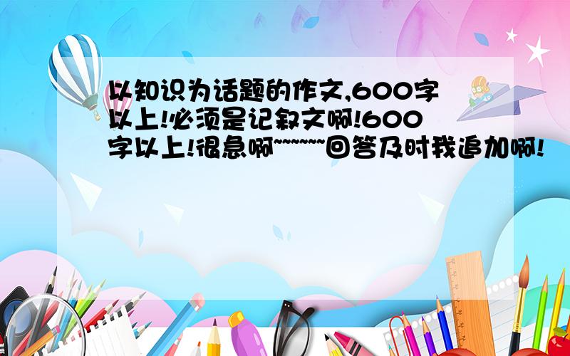 以知识为话题的作文,600字以上!必须是记叙文啊!600字以上!很急啊~~~~~~回答及时我追加啊!