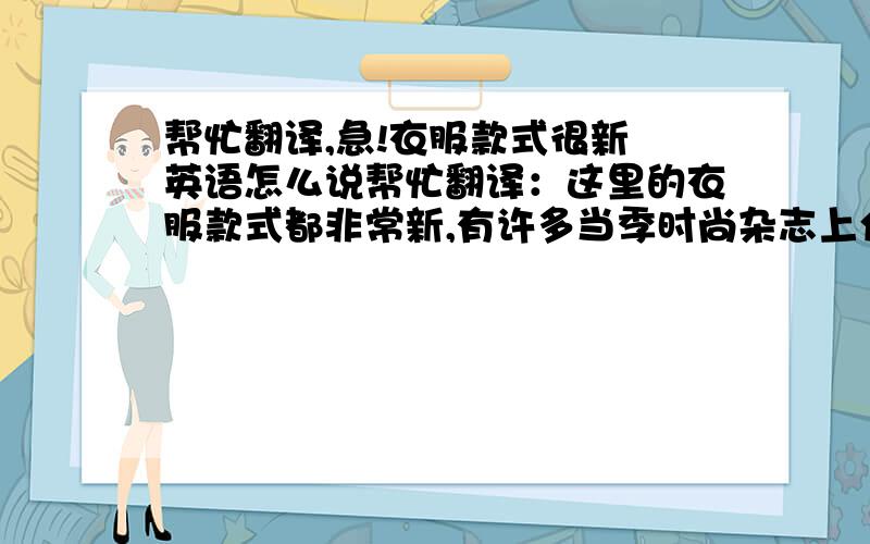 帮忙翻译,急!衣服款式很新 英语怎么说帮忙翻译：这里的衣服款式都非常新,有许多当季时尚杂志上介绍的款式.店主都把他们最新最潮的衣服挂在最显眼的地方来吸引消费者的目光.