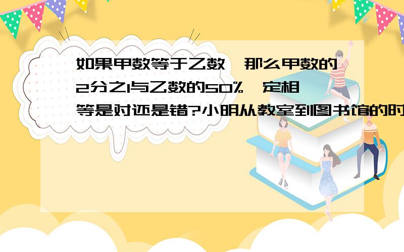 如果甲数等于乙数,那么甲数的2分之1与乙数的50%一定相等是对还是错?小明从教室到图书馆的时间由原来的8分钟减少到6分钟,速度提高了25%.对还是错?