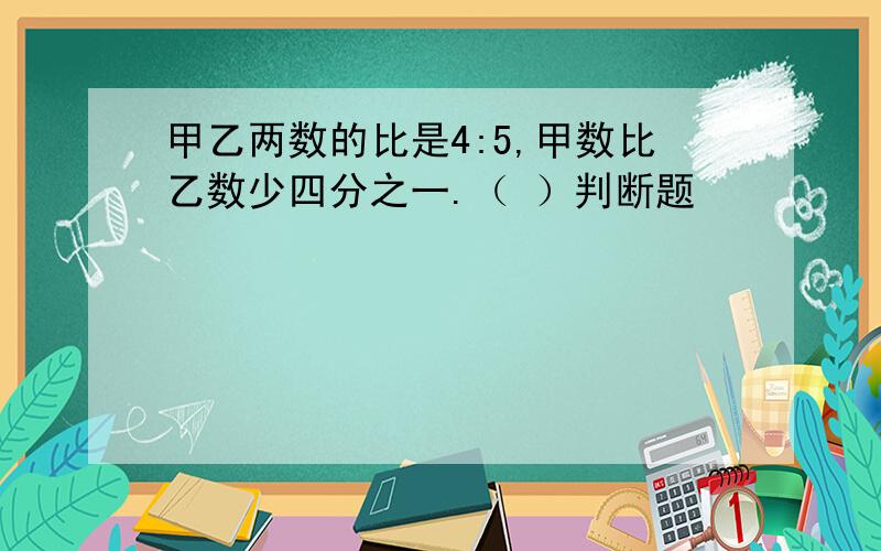 甲乙两数的比是4:5,甲数比乙数少四分之一.（ ）判断题