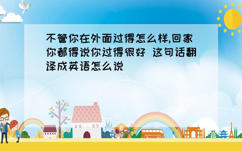 不管你在外面过得怎么样,回家你都得说你过得很好 这句话翻译成英语怎么说