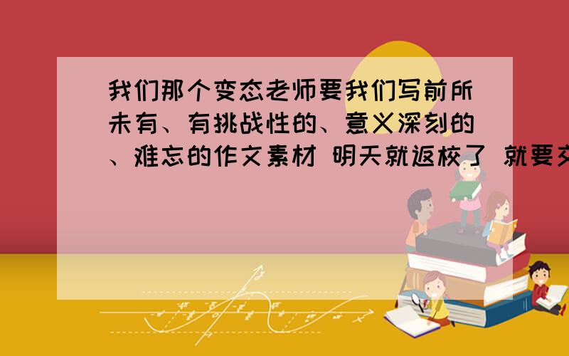 我们那个变态老师要我们写前所未有、有挑战性的、意义深刻的、难忘的作文素材 明天就返校了 就要交作业了 .就要一个个事例 每个在100字左右就好了 最好在今晚七点之前发给我