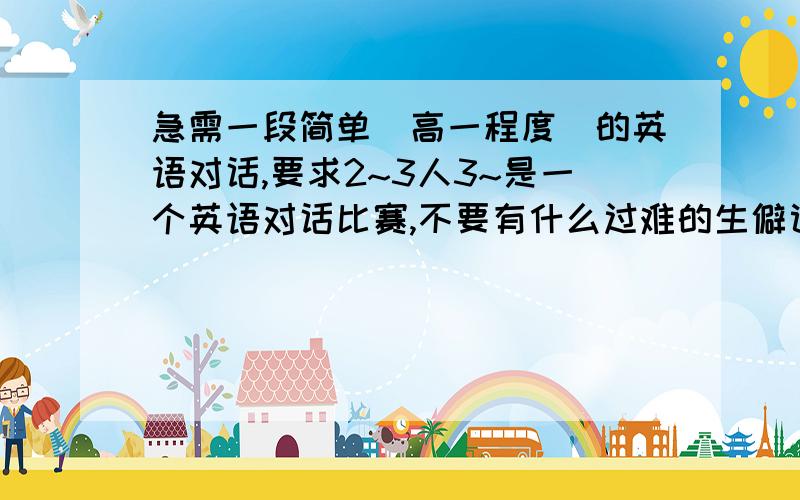 急需一段简单（高一程度）的英语对话,要求2~3人3~是一个英语对话比赛,不要有什么过难的生僻词.