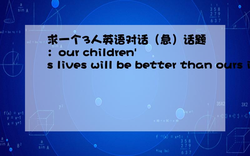 求一个3人英语对话（急）话题：our children's lives will be better than ours in mang ways.要求三个人围绕这一话题展开争论.三个人中有人反对这个观点有人支持.长度5分钟左右,