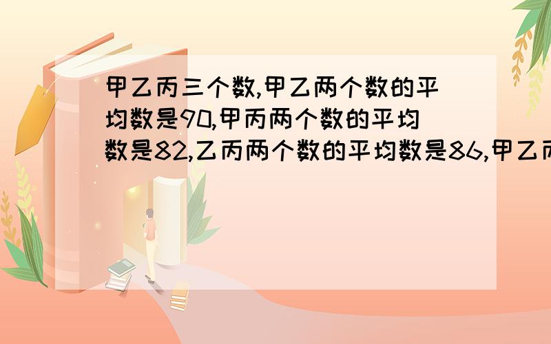 甲乙丙三个数,甲乙两个数的平均数是90,甲丙两个数的平均数是82,乙丙两个数的平均数是86,甲乙丙3个数各是多少?