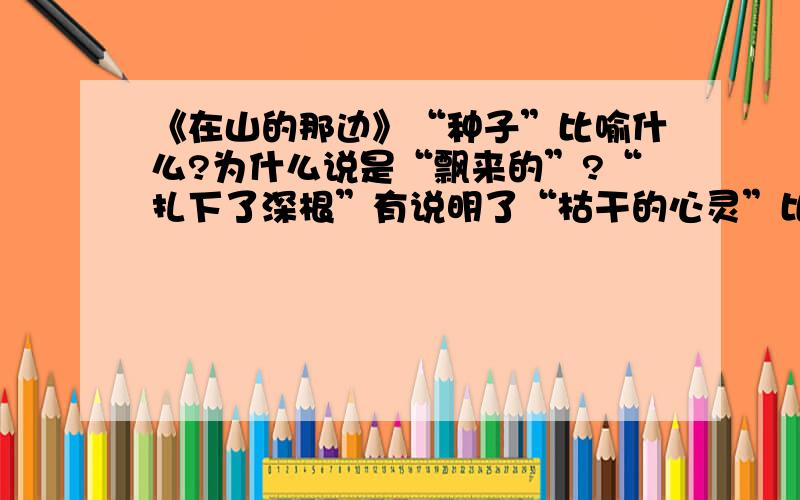 《在山的那边》“种子”比喻什么?为什么说是“飘来的”?“扎下了深根”有说明了“枯干的心灵”比喻什么?“漫湿了我枯干的心灵”又说明什么?